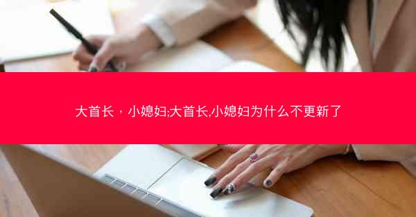 大首长,小媳妇;大首长,小媳妇为什么不更新了 大首长,小媳妇;大首长,小媳妇为什么不更新了