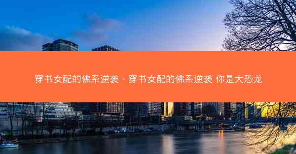 穿书女配的佛系逆袭、穿书女配的佛系逆袭 你是大恐龙 穿书女配的佛系逆袭、穿书女配的佛系逆袭 你是大恐龙