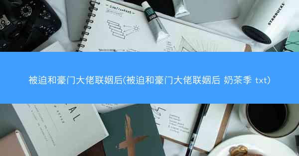 被迫和豪门大佬联姻后(被迫和豪门大佬联姻后 奶茶季 txt)