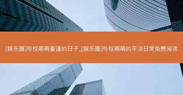 [娱乐圈]与权萌萌重逢的日子_[娱乐圈]与权萌萌的平淡日常免费阅读