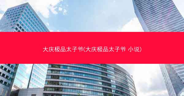 大庆极品太子爷(大庆极品太子爷 小说)