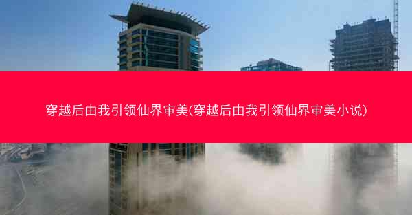 穿越后由我引领仙界审美(穿越后由我引领仙界审美小说)