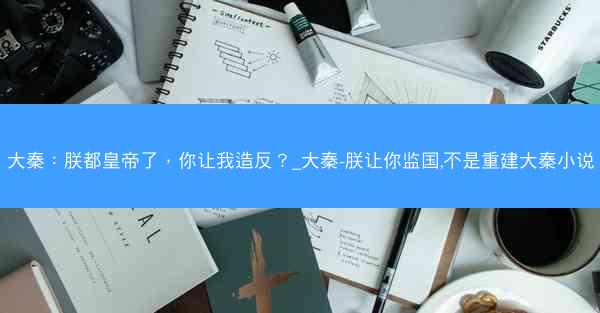 大秦：朕都皇帝了，你让我造反？_大秦-朕让你监国,不是重建大秦小说