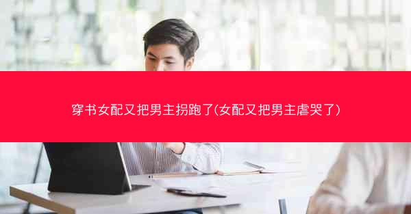 穿书女配又把男主拐跑了(女配又把男主虐哭了)