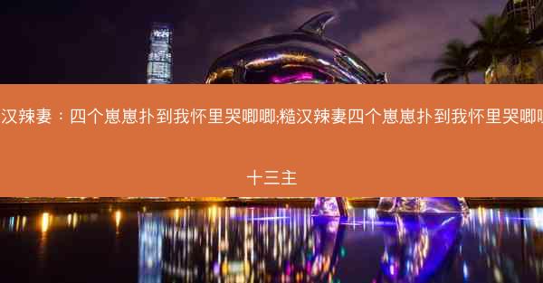 糙汉辣妻：四个崽崽扑到我怀里哭唧唧;糙汉辣妻四个崽崽扑到我怀里哭唧唧 十三主