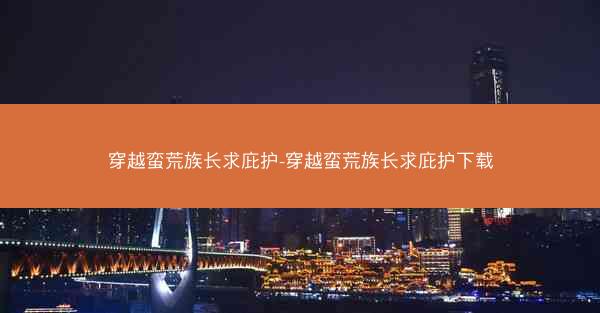 穿越蛮荒族长求庇护-穿越蛮荒族长求庇护下载