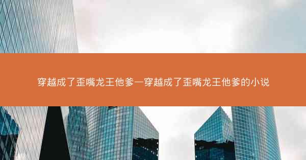 穿越成了歪嘴龙王他爹—穿越成了歪嘴龙王他爹的小说