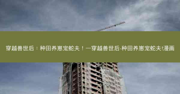穿越兽世后:种田养崽宠蛇夫!—穿越兽世后-种田养崽宠蛇夫!漫画 穿越兽世后:种田养崽宠蛇夫!—穿越兽世后-种田养崽宠蛇夫!漫画