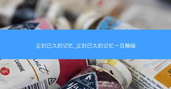 尘封已久的记忆_尘封已久的记忆一旦触碰
