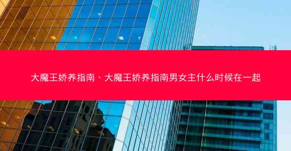 大魔王娇养指南、大魔王娇养指南男女主什么时候在一起