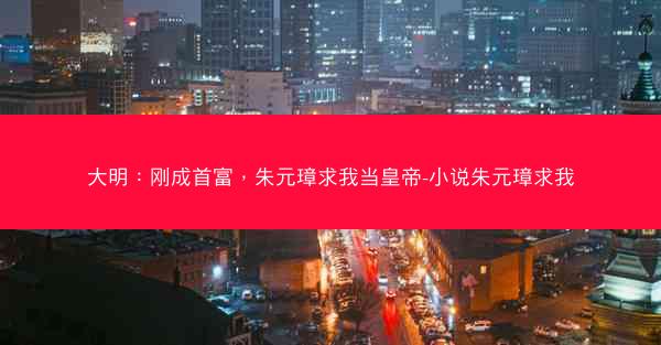 大明：刚成首富，朱元璋求我当皇帝-小说朱元璋求我