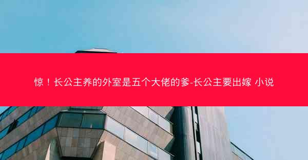 惊！长公主养的外室是五个大佬的爹-长公主要出嫁 小说