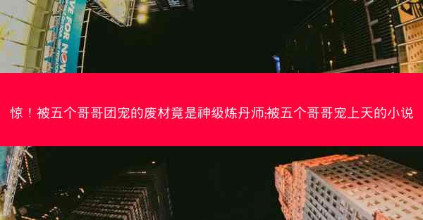 惊！被五个哥哥团宠的废材竟是神级炼丹师;被五个哥哥宠上天的小说