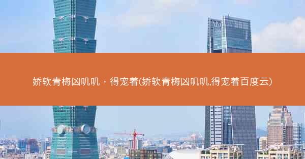 娇软青梅凶叽叽，得宠着(娇软青梅凶叽叽,得宠着百度云)