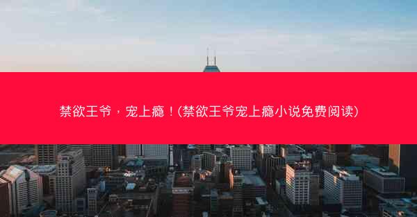 禁欲王爷，宠上瘾！(禁欲王爷宠上瘾小说免费阅读)