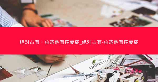 绝对占有：总裁他有控妻症_绝对占有-总裁他有控妻症
