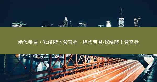 绝代帝君：我给陛下管宫廷、绝代帝君-我给陛下管宫廷