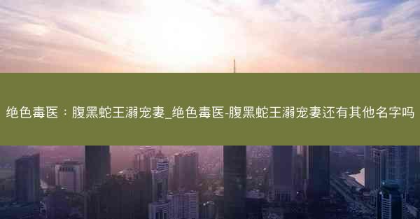 绝色毒医：腹黑蛇王溺宠妻_绝色毒医-腹黑蛇王溺宠妻还有其他名字吗