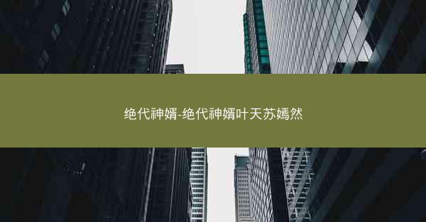 绝代神婿-绝代神婿叶天苏嫣然