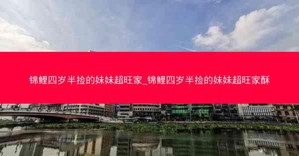 锦鲤四岁半捡的妹妹超旺家_锦鲤四岁半捡的妹妹超旺家酥 锦鲤四岁半捡的妹妹超旺家_锦鲤四岁半捡的妹妹超旺家酥