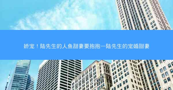 娇宠！陆先生的人鱼甜妻要抱抱—陆先生的宠婚甜妻