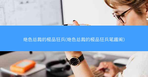 绝色总裁的极品狂兵(绝色总裁的极品狂兵笔趣阁)