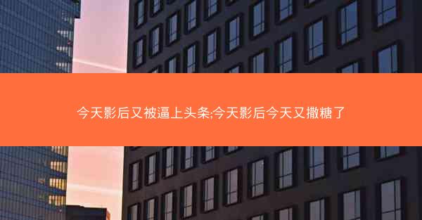 今天影后又被逼上头条;今天影后今天又撒糖了