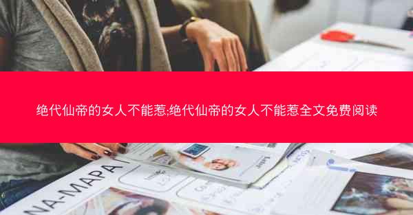 绝代仙帝的女人不能惹;绝代仙帝的女人不能惹全文免费阅读