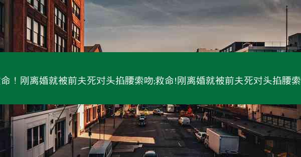 救命！刚离婚就被前夫死对头掐腰索吻;救命!刚离婚就被前夫死对头掐腰索吻