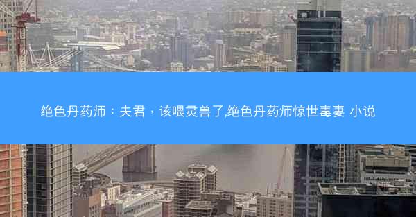 绝色丹药师：夫君，该喂灵兽了,绝色丹药师惊世毒妻 小说
